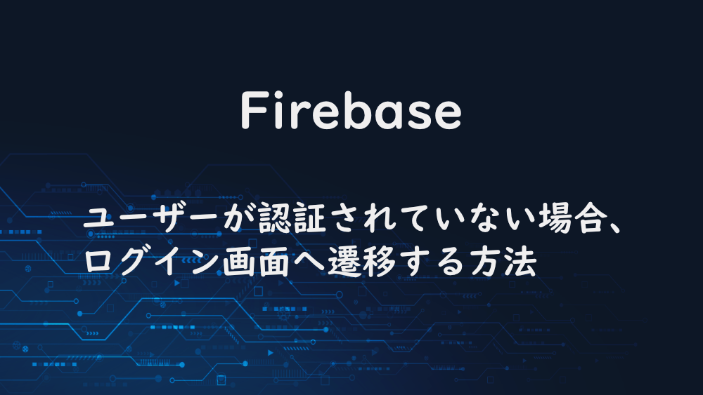 【Firebase】ユーザーが認証されていない場合、ログイン画面へ遷移する方法